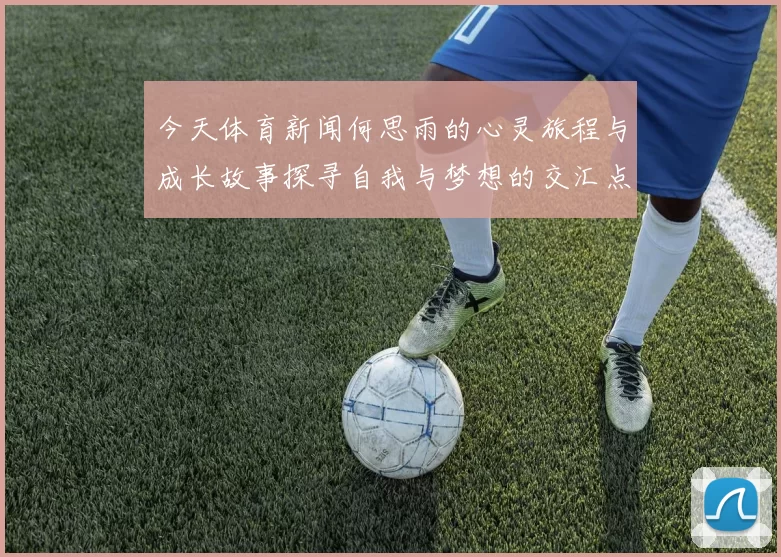 今天体育新闻何思雨的心灵旅程与成长故事探寻自我与梦想的交汇点