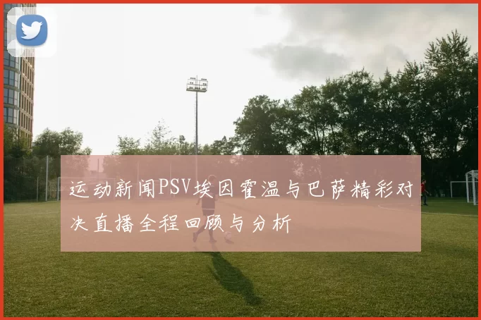 运动新闻PSV埃因霍温与巴萨精彩对决直播全程回顾与分析