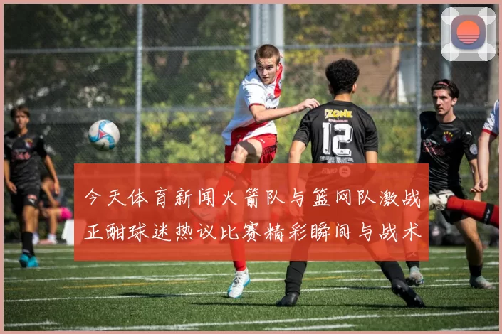 今天体育新闻火箭队与篮网队激战正酣球迷热议比赛精彩瞬间与战术分析