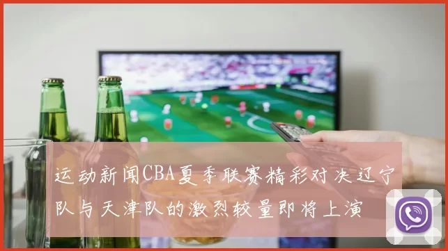 运动新闻CBA夏季联赛精彩对决辽宁队与天津队的激烈较量即将上演