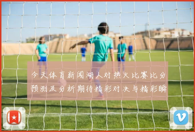 今天体育新闻湖人对热火比赛比分预测及分析期待精彩对决与精彩瞬间