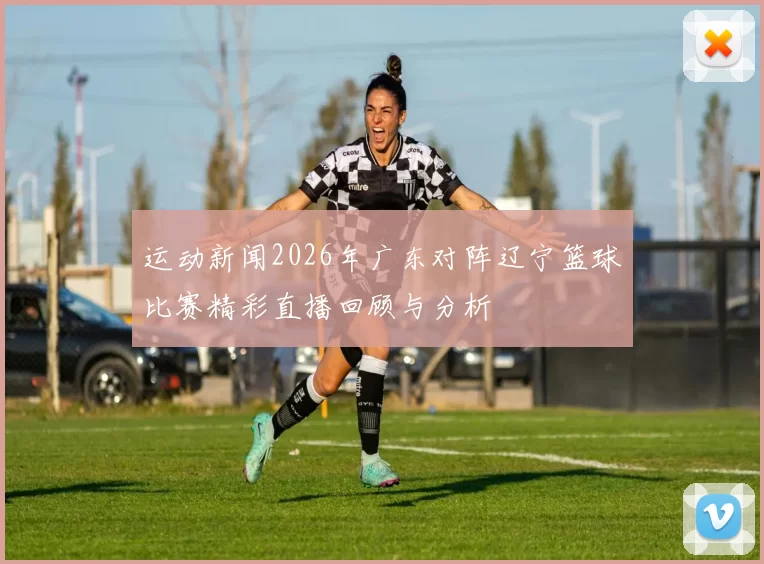 运动新闻2026年广东对阵辽宁篮球比赛精彩直播回顾与分析